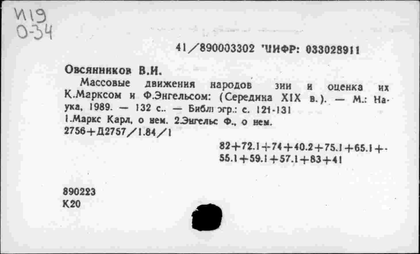 ﻿
41/890003302 'ЦИФР: 033028911
Овсянников В.И.
Массовые движения народов зии и оценка их К.Марксом и «.Энгельсом: (Середина XIX в.). - м.: Наука, 1989. — !32 с.. — Библ: эгр.: с. 121-131 I.Маркс Карл, о нем. 2Энгельс Ф., о нем.
2756+Д2757/1.84/1
82+72.1 +74+40.2 + 75.1 +65.1 +-55.1+59.1+57.1+83+4!
890223 К20